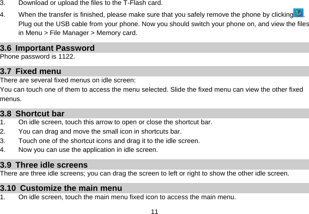   113.  Download or upload the files to the T-Flash card. 4.  When the transfer is finished, please make sure that you safely remove the phone by clicking . Plug out the USB cable from your phone. Now you should switch your phone on, and view the files in Menu &gt; File Manager &gt; Memory card. 3.6 Important Password Phone password is 1122. 3.7 Fixed menu There are several fixed menus on idle screen: You can touch one of them to access the menu selected. Slide the fixed menu can view the other fixed menus. 3.8 Shortcut bar 1.  On idle screen, touch this arrow to open or close the shortcut bar. 2.  You can drag and move the small icon in shortcuts bar. 3.  Touch one of the shortcut icons and drag it to the idle screen. 4.  Now you can use the application in idle screen. 3.9  Three idle screens There are three idle screens; you can drag the screen to left or right to show the other idle screen. 3.10  Customize the main menu 1.  On idle screen, touch the main menu fixed icon to access the main menu. 