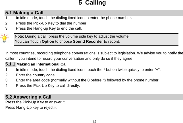   145 Calling 5.1 Making a Call 1.  In idle mode, touch the dialing fixed icon to enter the phone number. 2.  Press the Pick-Up Key to dial the number. 3.  Press the Hang-up Key to end the call. Note: During a call, press the volume side key to adjust the volume. You can Touch Option to choose Sound Recorder to record.  In most countries, recording telephone conversations is subject to legislation. We advise you to notify the caller if you intend to record your conversation and only do so if they agree. 5.1.1 Making an International Call 1.  In idle mode, touch the dialing fixed icon, touch the * button twice quickly to enter &quot;+&quot;. 2.  Enter the country code. 3.  Enter the area code (normally without the 0 before it) followed by the phone number. 4.  Press the Pick-Up Key to call directly.  5.2 Answering a Call Press the Pick-Up Key to answer it. Press Hang-Up key to reject it.  