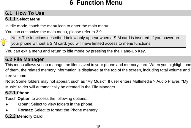   156 Function Menu 6.1   How To Use 6.1.1 Select Menu In idle mode, touch the menu icon to enter the main menu.   You can customize the main menu, please refer to 3.9. Note: The functions described below only appear when a SIM card is inserted. If you power on your phone without a SIM card, you will have limited access to menu functions.   You can exit a menu and return to idle mode by pressing the the Hang-Up Key. 6.2 File Manager This menu allows you to manage the files saved in your phone and memory card. When you highlight one of them, the related memory information is displayed at the top of the screen, including total volume and free volume.   Note: Some folders may not appear, such as “My Music”. If user enters Multimedia &gt; Audio Player, “My Music” folder will automatically be created in the File Manager. 6.2.1 Phone Touch Option to access the following options: ♦ Open: Select to view folders in the phone.   ♦ Format: Select to format the Phone memory. 6.2.2 Memory Card 