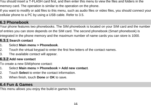   16You should insert a T-FLASH card first, and then enter this menu to view the files and folders in the memory card. The operation is similar to the operation on the phone. If you want to modify or add files to this menu, such as audio files or video files, you should connect your cellular phone to a PC by using a USB cable. Refer to 3.5. 6.3 Phonebook Your phone features two phonebooks. The SIM phonebook is located on your SIM card and the number of entries you can store depends on the SIM card. The second phonebook (Smart phonebook) is integrated in the phone memory and the maximum number of name cards you can store is 1000.   6.3.1 Search contact   1. Select Main menu &gt; Phonebook. 2.  Touch the virtual keypad to enter the first few letters of the contact names. 3.  The available contact will appear. 6.3.2 Add new contact To create a new SIM/phone contact: 1. Select Main menu &gt; Phonebook &gt; Add new contact. 2. Touch Select to enter the contact information. 3. When finish, touch Done or OK to save. 6.4 Fun &amp; Games This menu allows you enjoy the build-in games here.  