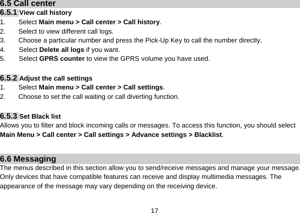   176.5 Call center 6.5.1 View call history 1. Select Main menu &gt; Call center &gt; Call history. 2.  Select to view different call logs. 3.  Choose a particular number and press the Pick-Up Key to call the number directly. 4.    Select Delete all logs if you want. 5.    Select GPRS counter to view the GPRS volume you have used.  6.5.2 Adjust the call settings 1. Select Main menu &gt; Call center &gt; Call settings. 2.  Choose to set the call waiting or call diverting function.  6.5.3 Set Black list Allows you to filter and block incoming calls or messages. To access this function, you should select Main Menu &gt; Call center &gt; Call settings &gt; Advance settings &gt; Blacklist.  6.6 Messaging The menus described in this section allow you to send/receive messages and manage your message. Only devices that have compatible features can receive and display multimedia messages. The appearance of the message may vary depending on the receiving device.  