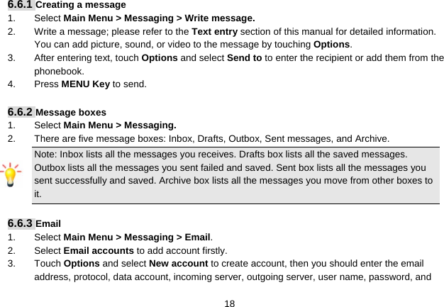   186.6.1 Creating a message 1. Select Main Menu &gt; Messaging &gt; Write message. 2.  Write a message; please refer to the Text entry section of this manual for detailed information. You can add picture, sound, or video to the message by touching Options. 3.  After entering text, touch Options and select Send to to enter the recipient or add them from the phonebook. 4. Press MENU Key to send.  6.6.2 Message boxes 1. Select Main Menu &gt; Messaging. 2.  There are five message boxes: Inbox, Drafts, Outbox, Sent messages, and Archive. Note: Inbox lists all the messages you receives. Drafts box lists all the saved messages. Outbox lists all the messages you sent failed and saved. Sent box lists all the messages you sent successfully and saved. Archive box lists all the messages you move from other boxes to it.  6.6.3 Email 1. Select Main Menu &gt; Messaging &gt; Email. 2. Select Email accounts to add account firstly. 3. Touch Options and select New account to create account, then you should enter the email address, protocol, data account, incoming server, outgoing server, user name, password, and 