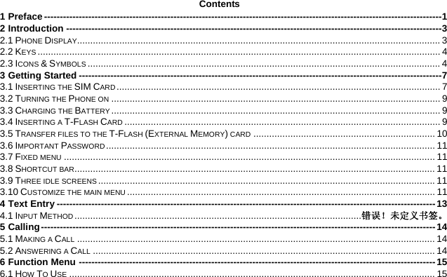 Contents 1 Preface ------------------------------------------------------------------------------------------------------------------------------1 2 Introduction -----------------------------------------------------------------------------------------------------------------------3 2.1 PHONE DISPLAY.......................................................................................................................................... 3 2.2 KEYS ......................................................................................................................................................... 4 2.3 ICONS &amp; SYMBOLS ...................................................................................................................................... 4 3 Getting Started -------------------------------------------------------------------------------------------------------------------7 3.1 INSERTING THE SIM CARD ........................................................................................................................... 7 3.2 TURNING THE PHONE ON ............................................................................................................................. 9 3.3 CHARGING THE BATTERY ............................................................................................................................. 9 3.4 INSERTING A T-FLASH CARD ........................................................................................................................ 9 3.5 TRANSFER FILES TO THE T-FLASH (EXTERNAL MEMORY) CARD ..................................................................... 10 3.6 IMPORTANT PASSWORD ............................................................................................................................. 11 3.7 FIXED MENU ............................................................................................................................................. 11 3.8 SHORTCUT BAR......................................................................................................................................... 11 3.9 THREE IDLE SCREENS................................................................................................................................11 3.10 CUSTOMIZE THE MAIN MENU ..................................................................................................................... 11 4 Text Entry ------------------------------------------------------------------------------------------------------------------------13 4.1 INPUT METHOD .............................................................................................................错误！未定义书签。 5 Calling-----------------------------------------------------------------------------------------------------------------------------14 5.1 MAKING A CALL ........................................................................................................................................ 14 5.2 ANSWERING A CALL .................................................................................................................................. 14 6 Function Menu -----------------------------------------------------------------------------------------------------------------15 6.1 HOW TO USE ........................................................................................................................................... 15 
