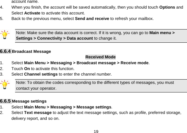   19account name. 4.  When you finish, the account will be saved automatically, then you should touch Options and Select Activate to activate this account. 5.  Back to the previous menu, select Send and receive to refresh your mailbox.  Note: Make sure the data account is correct. If it is wrong, you can go to Main menu &gt; Settings &gt; Connectivity &gt; Data account to change it.  6.6.4 Broadcast Message Received Mode 1. Select Main Menu &gt; Messaging &gt; Broadcast message &gt; Receive mode. 2. Touch On to activate this function. 3. Select Channel settings to enter the channel number. Note: To obtain the codes corresponding to the different types of messages, you must contact your operator.  6.6.5 Message settings 1. Select Main Menu &gt; Messaging &gt; Message settings. 2. Select Text message to adjust the text message settings, such as profile, preferred storage, delivery report, and so on. 