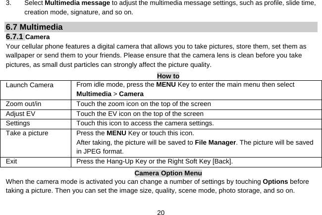   203. Select Multimedia message to adjust the multimedia message settings, such as profile, slide time, creation mode, signature, and so on. 6.7 Multimedia 6.7.1 Camera  Your cellular phone features a digital camera that allows you to take pictures, store them, set them as wallpaper or send them to your friends. Please ensure that the camera lens is clean before you take pictures, as small dust particles can strongly affect the picture quality. How to Launch Camera   From idle mode, press the MENU Key to enter the main menu then select Multimedia &gt; Camera Zoom out/in Touch the zoom icon on the top of the screen Adjust EV Touch the EV icon on the top of the screen Settings    Touch this icon to access the camera settings. Take a picture Press the MENU Key or touch this icon. After taking, the picture will be saved to File Manager. The picture will be saved in JPEG format. Exit   Press the Hang-Up Key or the Right Soft Key [Back]. Camera Option Menu When the camera mode is activated you can change a number of settings by touching Options before taking a picture. Then you can set the image size, quality, scene mode, photo storage, and so on.  