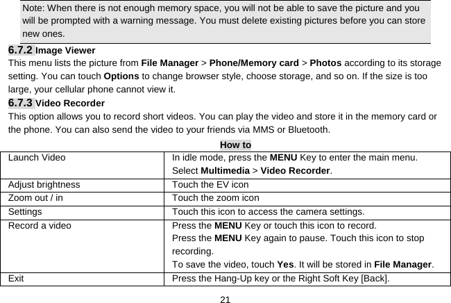   21Note: When there is not enough memory space, you will not be able to save the picture and you will be prompted with a warning message. You must delete existing pictures before you can store new ones.   6.7.2 Image Viewer This menu lists the picture from File Manager &gt; Phone/Memory card &gt; Photos according to its storage setting. You can touch Options to change browser style, choose storage, and so on. If the size is too large, your cellular phone cannot view it. 6.7.3 Video Recorder This option allows you to record short videos. You can play the video and store it in the memory card or the phone. You can also send the video to your friends via MMS or Bluetooth. How to Launch Video In idle mode, press the MENU Key to enter the main menu. Select Multimedia &gt; Video Recorder.  Adjust brightness Touch the EV icon Zoom out / in  Touch the zoom icon Settings    Touch this icon to access the camera settings. Record a video  Press the MENU Key or touch this icon to record. Press the MENU Key again to pause. Touch this icon to stop recording. To save the video, touch Yes. It will be stored in File Manager.  Exit  Press the Hang-Up key or the Right Soft Key [Back]. 