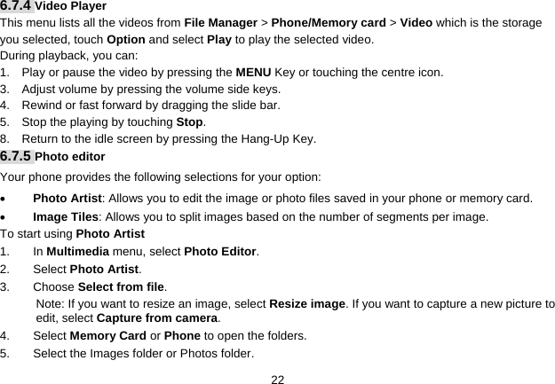   226.7.4 Video Player This menu lists all the videos from File Manager &gt; Phone/Memory card &gt; Video which is the storage you selected, touch Option and select Play to play the selected video. During playback, you can: 1.    Play or pause the video by pressing the MENU Key or touching the centre icon. 3.    Adjust volume by pressing the volume side keys. 4.    Rewind or fast forward by dragging the slide bar. 5.  Stop the playing by touching Stop. 8.    Return to the idle screen by pressing the Hang-Up Key. 6.7.5 Photo editor Your phone provides the following selections for your option: • Photo Artist: Allows you to edit the image or photo files saved in your phone or memory card.   • Image Tiles: Allows you to split images based on the number of segments per image. To start using Photo Artist 1. In Multimedia menu, select Photo Editor.  2. Select Photo Artist. 3. Choose Select from file.  Note: If you want to resize an image, select Resize image. If you want to capture a new picture to edit, select Capture from camera. 4. Select Memory Card or Phone to open the folders.   5.  Select the Images folder or Photos folder. 