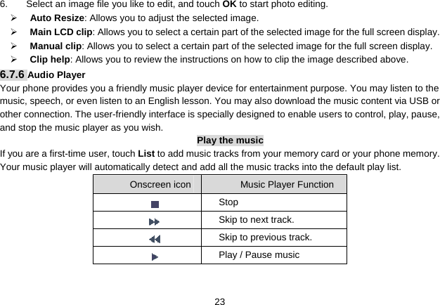   236.  Select an image file you like to edit, and touch OK to start photo editing.   ¾     Auto Resize: Allows you to adjust the selected image. ¾     Main LCD clip: Allows you to select a certain part of the selected image for the full screen display.   ¾     Manual clip: Allows you to select a certain part of the selected image for the full screen display.   ¾     Clip help: Allows you to review the instructions on how to clip the image described above. 6.7.6 Audio Player Your phone provides you a friendly music player device for entertainment purpose. You may listen to the music, speech, or even listen to an English lesson. You may also download the music content via USB or other connection. The user-friendly interface is specially designed to enable users to control, play, pause, and stop the music player as you wish. Play the music If you are a first-time user, touch List to add music tracks from your memory card or your phone memory. Your music player will automatically detect and add all the music tracks into the default play list.    Onscreen icon  Music Player Function      Stop       Skip to next track.       Skip to previous track.       Play / Pause music  