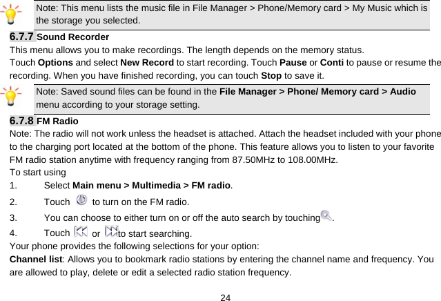   24Note: This menu lists the music file in File Manager &gt; Phone/Memory card &gt; My Music which is the storage you selected. 6.7.7 Sound Recorder This menu allows you to make recordings. The length depends on the memory status. Touch Options and select New Record to start recording. Touch Pause or Conti to pause or resume the recording. When you have finished recording, you can touch Stop to save it.   Note: Saved sound files can be found in the File Manager &gt; Phone/ Memory card &gt; Audio menu according to your storage setting. 6.7.8 FM Radio Note: The radio will not work unless the headset is attached. Attach the headset included with your phone to the charging port located at the bottom of the phone. This feature allows you to listen to your favorite FM radio station anytime with frequency ranging from 87.50MHz to 108.00MHz.   To start using 1. Select Main menu &gt; Multimedia &gt; FM radio.  2. Touch   to turn on the FM radio. 3.  You can choose to either turn on or off the auto search by touching . 4. Touch  or  to start searching. Your phone provides the following selections for your option: Channel list: Allows you to bookmark radio stations by entering the channel name and frequency. You are allowed to play, delete or edit a selected radio station frequency. 