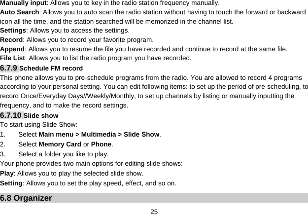   25Manually input: Allows you to key in the radio station frequency manually.   Auto Search: Allows you to auto scan the radio station without having to touch the forward or backward icon all the time, and the station searched will be memorized in the channel list. Settings: Allows you to access the settings. Record: Allows you to record your favorite program. Append: Allows you to resume the file you have recorded and continue to record at the same file. File List: Allows you to list the radio program you have recorded.   6.7.9 Schedule FM record This phone allows you to pre-schedule programs from the radio. You are allowed to record 4 programs according to your personal setting. You can edit following items: to set up the period of pre-scheduling, to record Once/Everyday Days//Weekly/Monthly, to set up channels by listing or manually inputting the frequency, and to make the record settings. 6.7.10 Slide show To start using Slide Show: 1. Select Main menu &gt; Multimedia &gt; Slide Show. 2. Select Memory Card or Phone.  3.  Select a folder you like to play. Your phone provides two main options for editing slide shows: Play: Allows you to play the selected slide show. Setting: Allows you to set the play speed, effect, and so on. 6.8 Organizer 