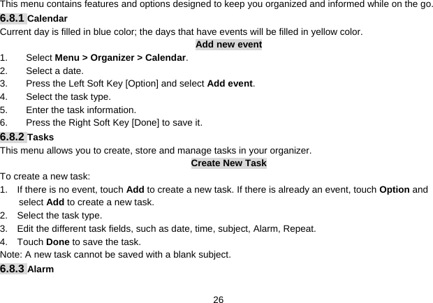   26This menu contains features and options designed to keep you organized and informed while on the go. 6.8.1 Calendar Current day is filled in blue color; the days that have events will be filled in yellow color. Add new event 1. Select Menu &gt; Organizer &gt; Calendar. 2.  Select a date. 3.  Press the Left Soft Key [Option] and select Add event. 4.  Select the task type. 5.  Enter the task information. 6.  Press the Right Soft Key [Done] to save it. 6.8.2 Tasks This menu allows you to create, store and manage tasks in your organizer. Create New Task To create a new task: 1.    If there is no event, touch Add to create a new task. If there is already an event, touch Option and select Add to create a new task. 2.    Select the task type. 3.    Edit the different task fields, such as date, time, subject, Alarm, Repeat. 4.  Touch Done to save the task. Note: A new task cannot be saved with a blank subject. 6.8.3 Alarm 