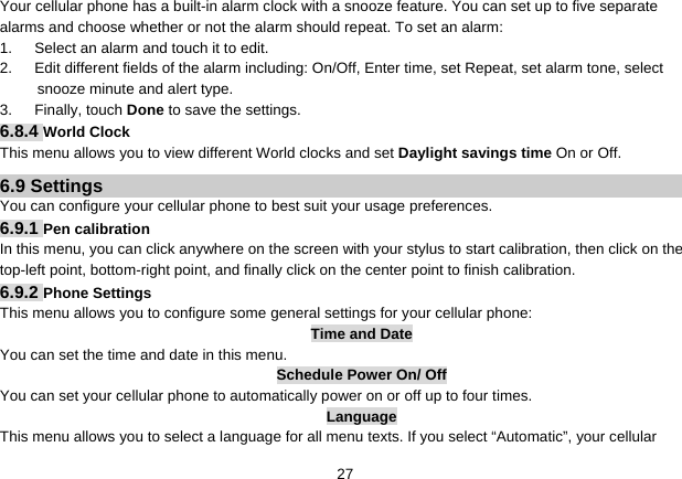   27Your cellular phone has a built-in alarm clock with a snooze feature. You can set up to five separate alarms and choose whether or not the alarm should repeat. To set an alarm: 1.      Select an alarm and touch it to edit. 2.      Edit different fields of the alarm including: On/Off, Enter time, set Repeat, set alarm tone, select snooze minute and alert type. 3.   Finally, touch Done to save the settings. 6.8.4 World Clock This menu allows you to view different World clocks and set Daylight savings time On or Off. 6.9 Settings You can configure your cellular phone to best suit your usage preferences. 6.9.1 Pen calibration In this menu, you can click anywhere on the screen with your stylus to start calibration, then click on the top-left point, bottom-right point, and finally click on the center point to finish calibration. 6.9.2 Phone Settings This menu allows you to configure some general settings for your cellular phone: Time and Date You can set the time and date in this menu. Schedule Power On/ Off You can set your cellular phone to automatically power on or off up to four times. Language This menu allows you to select a language for all menu texts. If you select “Automatic”, your cellular 