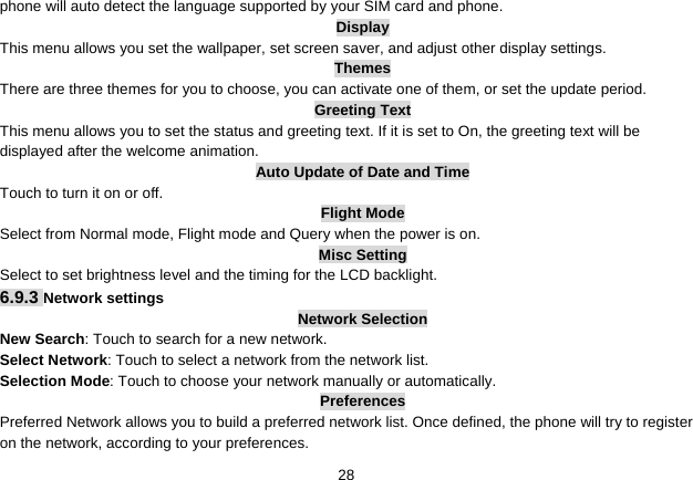   28phone will auto detect the language supported by your SIM card and phone. Display This menu allows you set the wallpaper, set screen saver, and adjust other display settings. Themes There are three themes for you to choose, you can activate one of them, or set the update period. Greeting Text This menu allows you to set the status and greeting text. If it is set to On, the greeting text will be displayed after the welcome animation. Auto Update of Date and Time Touch to turn it on or off. Flight Mode Select from Normal mode, Flight mode and Query when the power is on. Misc Setting Select to set brightness level and the timing for the LCD backlight. 6.9.3 Network settings Network Selection New Search: Touch to search for a new network. Select Network: Touch to select a network from the network list. Selection Mode: Touch to choose your network manually or automatically.   Preferences Preferred Network allows you to build a preferred network list. Once defined, the phone will try to register on the network, according to your preferences. 