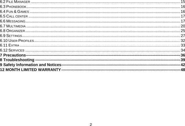   26.2 FILE MANAGER ......................................................................................................................................... 15 6.3 PHONEBOOK............................................................................................................................................. 16 6.4 FUN &amp; GAMES .......................................................................................................................................... 16 6.5 CALL CENTER ........................................................................................................................................... 17 6.6 MESSAGING.............................................................................................................................................. 17 6.7 MULTIMEDIA ............................................................................................................................................. 20 6.8 ORGANIZER .............................................................................................................................................. 25 6.9 SETTINGS................................................................................................................................................. 27 6.10 USER PROFILES...................................................................................................................................... 32 6.11 EXTRA ................................................................................................................................................... 33 6.12 SERVICES .............................................................................................................................................. 34 7 Precautions----------------------------------------------------------------------------------------------------------------------36 8 Troubleshooting ---------------------------------------------------------------------------------------------------------------39 9 Safety Information and Notices-------------------------------------------------------------------------------------------42 12 MONTH LIMITED WARRANTY-------------------------------------------------------------------------------------------48  