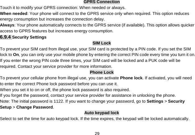   29GPRS Connection Touch it to modify your GPRS connection: When needed or always. When needed: Your phone will connect to the GPRS service only when required. This option reduces energy consumption but increases the connection delay. Always: Your phone automatically connects to the GPRS service (if available). This option allows quicker access to GPRS features but increases energy consumption. 6.9.4 Security Settings SIM Lock To prevent your SIM card from illegal use, your SIM card is protected by a PIN code. If you set the SIM lock to On, you can only use your mobile phone by entering the correct PIN code every time you turn it on. If you enter the wrong PIN code three times, your SIM card will be locked and a PUK code will be required. Contact your service provider for more information. Phone Lock To prevent your cellular phone from illegal use, you can activate Phone lock. If activated, you will need to enter the correct Phone lock password before you can use it. When you set it to on or off, the phone lock password is also required. If you forget the password, contact your service provider for assistance in unlocking the phone. Note: The initial password is 1122. If you want to change your password, go to Settings &gt; Security Setup &gt; Change Password. Auto keypad lock Select to set the time for auto keypad lock. If the time expires, the keypad will be locked automatically. 