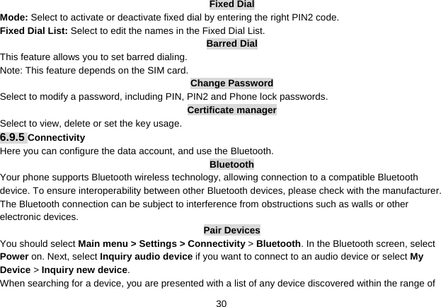   30Fixed Dial Mode: Select to activate or deactivate fixed dial by entering the right PIN2 code. Fixed Dial List: Select to edit the names in the Fixed Dial List. Barred Dial This feature allows you to set barred dialing. Note: This feature depends on the SIM card. Change Password Select to modify a password, including PIN, PIN2 and Phone lock passwords. Certificate manager Select to view, delete or set the key usage. 6.9.5 Connectivity Here you can configure the data account, and use the Bluetooth. Bluetooth Your phone supports Bluetooth wireless technology, allowing connection to a compatible Bluetooth device. To ensure interoperability between other Bluetooth devices, please check with the manufacturer. The Bluetooth connection can be subject to interference from obstructions such as walls or other electronic devices. Pair Devices You should select Main menu &gt; Settings &gt; Connectivity &gt; Bluetooth. In the Bluetooth screen, select Power on. Next, select Inquiry audio device if you want to connect to an audio device or select My Device &gt; Inquiry new device. When searching for a device, you are presented with a list of any device discovered within the range of 