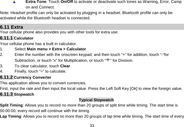   33 Extra Tone: Touch On/Off to activate or deactivate such tones as Warning, Error, Camp on and Connect. Note: Headset profile can only be activated by plugging in a headset. Bluetooth profile can only be activated while the Bluetooth headset is connected. 6.11 Extra Your cellular phone also provides you with other tools for extra use. 6.11.1 Calculator Your cellular phone has a built in calculator.   1. Select Main menu &gt; Extra &gt; Calculator. 2.  Enter the number with the onscreen keypad, and then touch “+” for addition, touch “-“for Subtraction, or touch “x” for Multiplication, or touch “ ” for Division. 3.  To clear calculator, touch Clear. 4.  Finally, touch “=” to calculate. 6.11.2 Currency Converter This application allows you to convert currencies. First, input the rate and then input the local value. Press the Left Soft Key [Ok] to view the foreign value.   6.11.3 Stopwatch Typical Stopwatch Split Timing: Allows you to record no more than 20 groups of split time while timing. The start time is 00:00:00, every record will continue with the timing. Lap Timing: Allows you to record no more than 20 groups of lap time while timing. The start time of every 