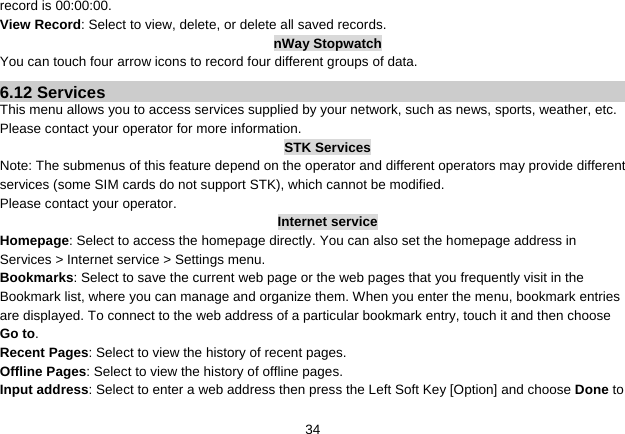   34record is 00:00:00. View Record: Select to view, delete, or delete all saved records. nWay Stopwatch You can touch four arrow icons to record four different groups of data. 6.12 Services This menu allows you to access services supplied by your network, such as news, sports, weather, etc. Please contact your operator for more information. STK Services Note: The submenus of this feature depend on the operator and different operators may provide different services (some SIM cards do not support STK), which cannot be modified. Please contact your operator. Internet service Homepage: Select to access the homepage directly. You can also set the homepage address in Services &gt; Internet service &gt; Settings menu. Bookmarks: Select to save the current web page or the web pages that you frequently visit in the Bookmark list, where you can manage and organize them. When you enter the menu, bookmark entries are displayed. To connect to the web address of a particular bookmark entry, touch it and then choose Go to. Recent Pages: Select to view the history of recent pages. Offline Pages: Select to view the history of offline pages. Input address: Select to enter a web address then press the Left Soft Key [Option] and choose Done to 