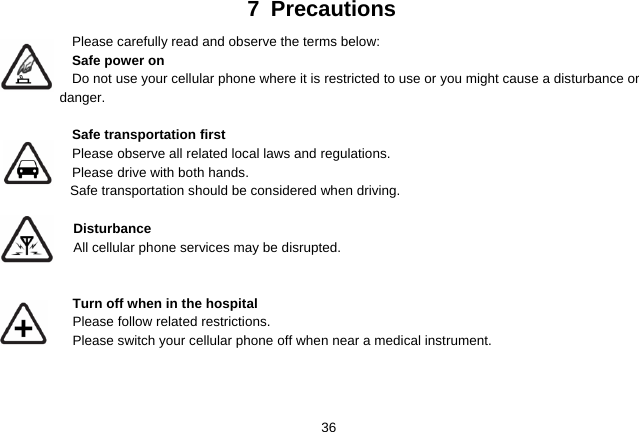   367 Precautions Please carefully read and observe the terms below: Safe power on Do not use your cellular phone where it is restricted to use or you might cause a disturbance or               danger.  Safe transportation first Please observe all related local laws and regulations. Please drive with both hands.   Safe transportation should be considered when driving.  Disturbance All cellular phone services may be disrupted.    Turn off when in the hospital    Please follow related restrictions. Please switch your cellular phone off when near a medical instrument.    