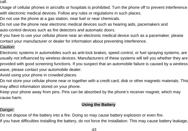   43call. Usage of cellular phones in aircrafts or hospitals is prohibited. Turn the phone off to prevent interference with electronic medical devices. Follow any rules or regulations in such places. Do not use the phone at a gas station, near fuel or near chemicals. Do not use the phone near electronic medical devices such as hearing aids, pacemakers and auto-control devices such as fire detectors and automatic doors.   If you have to use your cellular phone near an electronic medical device such as a pacemaker, please contact your manufacturer or dealer for information about preventing interference. Caution: Electronic systems in automobiles such as anti-lock brakes, speed control, or fuel spraying systems, are usually not influenced by wireless devices. Manufacturers of these systems will tell you whether they are provided with good screening functions. If you suspect that an automobile failure is caused by a wireless wave, please contact your automobile dealer. Avoid using your phone in crowded places. Do not store your cellular phone near or together with a credit card, disk or other magnetic materials. This may affect information stored on your phone. Keep your phone away from pins. Pins can be absorbed by the phone’s receiver magnet, which may cause harm. Using the Battery Danger: Do not dispose of the battery into a fire. Doing so may cause battery explosion or even fire. If you have difficulties installing the battery, do not force the installation. This may cause battery leakage, 