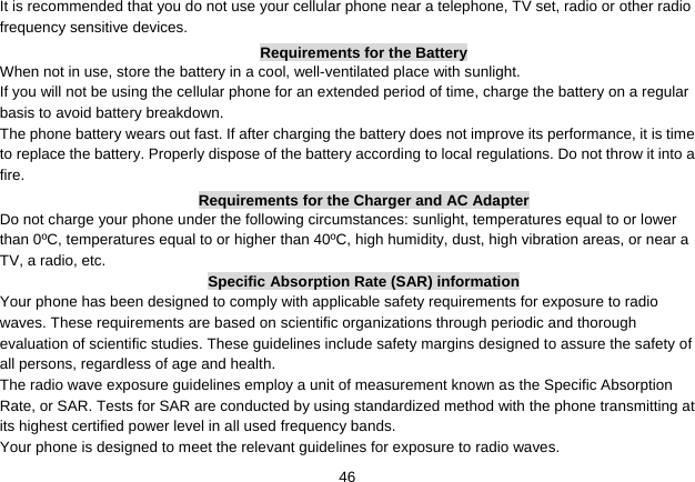   46It is recommended that you do not use your cellular phone near a telephone, TV set, radio or other radio frequency sensitive devices. Requirements for the Battery When not in use, store the battery in a cool, well-ventilated place with sunlight. If you will not be using the cellular phone for an extended period of time, charge the battery on a regular basis to avoid battery breakdown. The phone battery wears out fast. If after charging the battery does not improve its performance, it is time to replace the battery. Properly dispose of the battery according to local regulations. Do not throw it into a fire. Requirements for the Charger and AC Adapter Do not charge your phone under the following circumstances: sunlight, temperatures equal to or lower than 0ºC, temperatures equal to or higher than 40ºC, high humidity, dust, high vibration areas, or near a TV, a radio, etc. Specific Absorption Rate (SAR) information Your phone has been designed to comply with applicable safety requirements for exposure to radio waves. These requirements are based on scientific organizations through periodic and thorough evaluation of scientific studies. These guidelines include safety margins designed to assure the safety of all persons, regardless of age and health. The radio wave exposure guidelines employ a unit of measurement known as the Specific Absorption Rate, or SAR. Tests for SAR are conducted by using standardized method with the phone transmitting at its highest certified power level in all used frequency bands. Your phone is designed to meet the relevant guidelines for exposure to radio waves. 