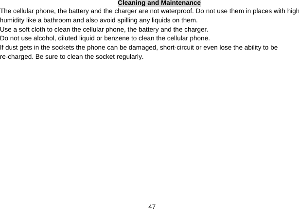   47Cleaning and Maintenance The cellular phone, the battery and the charger are not waterproof. Do not use them in places with high humidity like a bathroom and also avoid spilling any liquids on them. Use a soft cloth to clean the cellular phone, the battery and the charger. Do not use alcohol, diluted liquid or benzene to clean the cellular phone. If dust gets in the sockets the phone can be damaged, short-circuit or even lose the ability to be re-charged. Be sure to clean the socket regularly. 