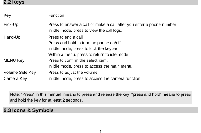   42.2 Keys  Key Function  Pick-Up  Press to answer a call or make a call after you enter a phone number.   In idle mode, press to view the call logs. Hang-Up  Press to end a call.   Press and hold to turn the phone on/off.   In idle mode, press to lock the keypad. Within a menu, press to return to idle mode. MENU Key  Press to confirm the select item. In idle mode, press to access the main menu. Volume Side Key  Press to adjust the volume. Camera Key  In idle mode, press to access the camera function.  Note: “Press” in this manual, means to press and release the key; “press and hold” means to press and hold the key for at least 2 seconds. 2.3 Icons &amp; Symbols  