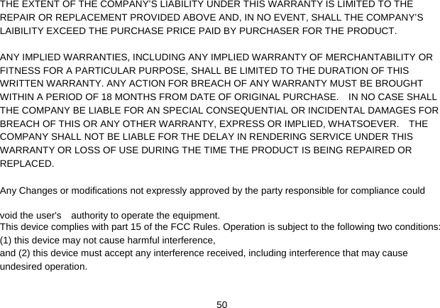   50THE EXTENT OF THE COMPANY’S LIABILITY UNDER THIS WARRANTY IS LIMITED TO THE REPAIR OR REPLACEMENT PROVIDED ABOVE AND, IN NO EVENT, SHALL THE COMPANY’S LAIBILITY EXCEED THE PURCHASE PRICE PAID BY PURCHASER FOR THE PRODUCT.  ANY IMPLIED WARRANTIES, INCLUDING ANY IMPLIED WARRANTY OF MERCHANTABILITY OR FITNESS FOR A PARTICULAR PURPOSE, SHALL BE LIMITED TO THE DURATION OF THIS WRITTEN WARRANTY. ANY ACTION FOR BREACH OF ANY WARRANTY MUST BE BROUGHT WITHIN A PERIOD OF 18 MONTHS FROM DATE OF ORIGINAL PURCHASE.    IN NO CASE SHALL THE COMPANY BE LIABLE FOR AN SPECIAL CONSEQUENTIAL OR INCIDENTAL DAMAGES FOR BREACH OF THIS OR ANY OTHER WARRANTY, EXPRESS OR IMPLIED, WHATSOEVER.    THE COMPANY SHALL NOT BE LIABLE FOR THE DELAY IN RENDERING SERVICE UNDER THIS WARRANTY OR LOSS OF USE DURING THE TIME THE PRODUCT IS BEING REPAIRED OR REPLACED. Any Changes or modifications not expressly approved by the party responsible for compliance could void the user&apos;s    authority to operate the equipment.       This device complies with part 15 of the FCC Rules. Operation is subject to the following two conditions: (1) this device may not cause harmful interference,   and (2) this device must accept any interference received, including interference that may cause undesired operation.  