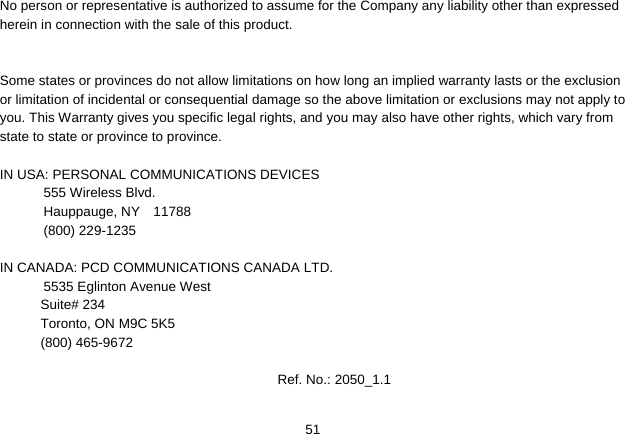   51No person or representative is authorized to assume for the Company any liability other than expressed herein in connection with the sale of this product.   Some states or provinces do not allow limitations on how long an implied warranty lasts or the exclusion or limitation of incidental or consequential damage so the above limitation or exclusions may not apply to you. This Warranty gives you specific legal rights, and you may also have other rights, which vary from state to state or province to province.  IN USA: PERSONAL COMMUNICATIONS DEVICES  555 Wireless Blvd.   Hauppauge, NY  11788  (800) 229-1235  IN CANADA: PCD COMMUNICATIONS CANADA LTD.   5535 Eglinton Avenue West Suite# 234 Toronto, ON M9C 5K5 (800) 465-9672                                               Ref. No.: 2050_1.1 