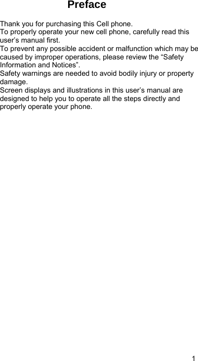   1 Preface  Thank you for purchasing this Cell phone. To properly operate your new cell phone, carefully read this user’s manual first. To prevent any possible accident or malfunction which may be caused by improper operations, please review the “Safety Information and Notices”. Safety warnings are needed to avoid bodily injury or property damage. Screen displays and illustrations in this user’s manual are designed to help you to operate all the steps directly and properly operate your phone.              