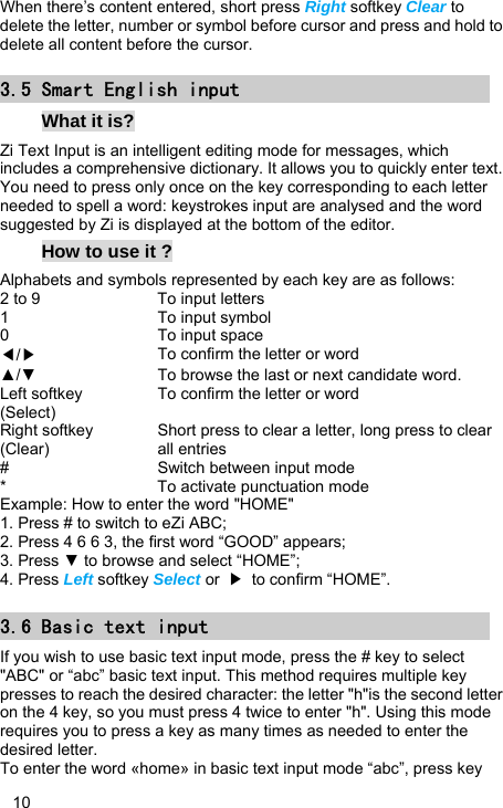   10 When there’s content entered, short press Right softkey Clear to delete the letter, number or symbol before cursor and press and hold to delete all content before the cursor. 3.5 Smart English input What it is? Zi Text Input is an intelligent editing mode for messages, which includes a comprehensive dictionary. It allows you to quickly enter text. You need to press only once on the key corresponding to each letter needed to spell a word: keystrokes input are analysed and the word suggested by Zi is displayed at the bottom of the editor.   How to use it ? Alphabets and symbols represented by each key are as follows: 2 to 9  To input letters 1 To input symbol 0 To input space ◀/▶ To confirm the letter or word ▲/▼  To browse the last or next candidate word. Left softkey (Select) To confirm the letter or word Right softkey (Clear) Short press to clear a letter, long press to clear all entries #  Switch between input mode *  To activate punctuation mode Example: How to enter the word &quot;HOME&quot; 1. Press # to switch to eZi ABC; 2. Press 4 6 6 3, the first word “GOOD” appears; 3. Press ▼ to browse and select “HOME”; 4. Press Left softkey Select or  ▶  to confirm “HOME”. 3.6 Basic text input If you wish to use basic text input mode, press the # key to select &quot;ABC&quot; or “abc” basic text input. This method requires multiple key presses to reach the desired character: the letter &quot;h&quot;is the second letter on the 4 key, so you must press 4 twice to enter &quot;h&quot;. Using this mode requires you to press a key as many times as needed to enter the desired letter. To enter the word «home» in basic text input mode “abc”, press key 