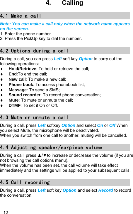   12 4.  Calling 4.1 Make a call Note: You can make a call only when the network name appears on the screen. 1. Enter the phone number. 2. Press the PickUp key to dial the number. 4.2 Options during a call During a call, you can press Left soft key Option to carry out the following operations: ♦ Hold/Retrieve: To hold or retrieve the call; ♦ End:To end the call; ♦ New call: To make a new call; ♦ Phone book: To access phonebook list; ♦ Message: To send a SMS; ♦ Sound recorder: To record phone conversation; ♦ Mute: To mute or unmute the call; ♦ DTMF: To set it On or Off. 4.3 Mute or unmute a call During a call, press Left softkey Option and select On or Off.When you select Mute, the microphone will be deactivated. When you switch from one call to another, muting will be cancelled. 4.4 Adjusting speaker/earpiece volume During a call, press ▲/▼to increase or decrease the volume (if you are not browsing the call options menu). When the volume has been set, the call volume will take effect immediately and the settings will be applied to your subsequent calls. 4.5 Call recording During a call, press Left soft key Option and select Record to record the conversation. 