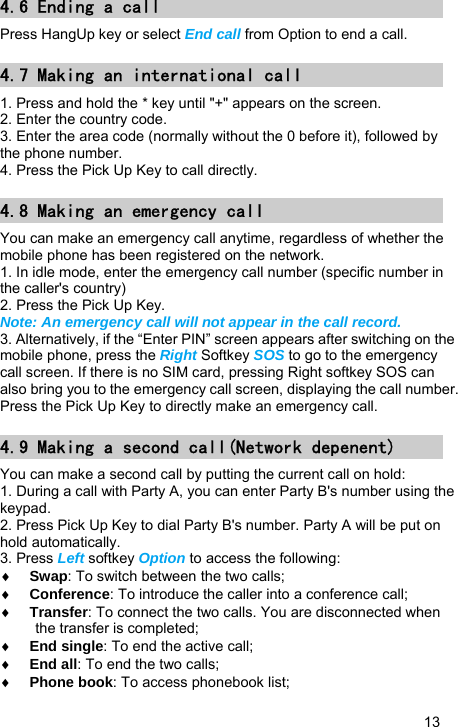   13 4.6 Ending a call Press HangUp key or select End call from Option to end a call. 4.7 Making an international call 1. Press and hold the * key until &quot;+&quot; appears on the screen. 2. Enter the country code. 3. Enter the area code (normally without the 0 before it), followed by the phone number. 4. Press the Pick Up Key to call directly. 4.8 Making an emergency call You can make an emergency call anytime, regardless of whether the mobile phone has been registered on the network. 1. In idle mode, enter the emergency call number (specific number in the caller&apos;s country) 2. Press the Pick Up Key. Note: An emergency call will not appear in the call record. 3. Alternatively, if the “Enter PIN” screen appears after switching on the mobile phone, press the Right Softkey SOS to go to the emergency call screen. If there is no SIM card, pressing Right softkey SOS can also bring you to the emergency call screen, displaying the call number. Press the Pick Up Key to directly make an emergency call. 4.9 Making a second call(Network depenent) You can make a second call by putting the current call on hold: 1. During a call with Party A, you can enter Party B&apos;s number using the keypad. 2. Press Pick Up Key to dial Party B&apos;s number. Party A will be put on hold automatically. 3. Press Left softkey Option to access the following: ♦ Swap: To switch between the two calls; ♦ Conference: To introduce the caller into a conference call; ♦ Transfer: To connect the two calls. You are disconnected when the transfer is completed; ♦ End single: To end the active call; ♦ End all: To end the two calls; ♦ Phone book: To access phonebook list; 