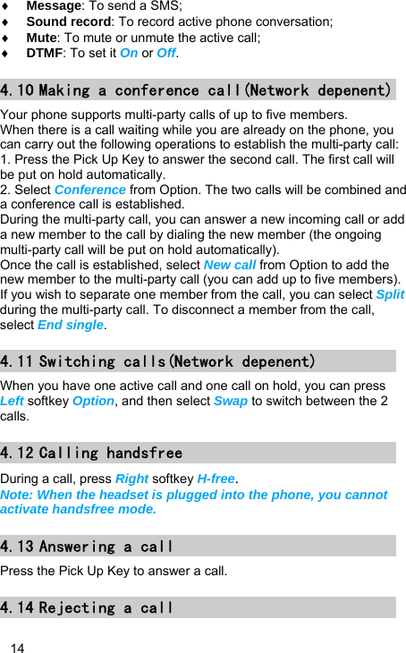   14 ♦ Message: To send a SMS; ♦ Sound record: To record active phone conversation; ♦ Mute: To mute or unmute the active call; ♦ DTMF: To set it On or Off. 4.10 Making a conference call(Network depenent) Your phone supports multi-party calls of up to five members. When there is a call waiting while you are already on the phone, you can carry out the following operations to establish the multi-party call: 1. Press the Pick Up Key to answer the second call. The first call will be put on hold automatically. 2. Select Conference from Option. The two calls will be combined and a conference call is established. During the multi-party call, you can answer a new incoming call or add a new member to the call by dialing the new member (the ongoing multi-party call will be put on hold automatically).   Once the call is established, select New call from Option to add the new member to the multi-party call (you can add up to five members). If you wish to separate one member from the call, you can select Split during the multi-party call. To disconnect a member from the call, select End single. 4.11 Switching calls(Network depenent) When you have one active call and one call on hold, you can press Left softkey Option, and then select Swap to switch between the 2 calls. 4.12 Calling handsfree During a call, press Right softkey H-free. Note: When the headset is plugged into the phone, you cannot activate handsfree mode. 4.13 Answering a call Press the Pick Up Key to answer a call. 4.14 Rejecting a call 