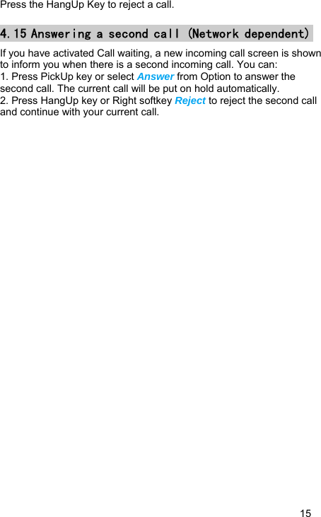   15 Press the HangUp Key to reject a call. 4.15 Answering a second call (Network dependent) If you have activated Call waiting, a new incoming call screen is shown to inform you when there is a second incoming call. You can: 1. Press PickUp key or select Answer from Option to answer the second call. The current call will be put on hold automatically. 2. Press HangUp key or Right softkey Reject to reject the second call and continue with your current call. 