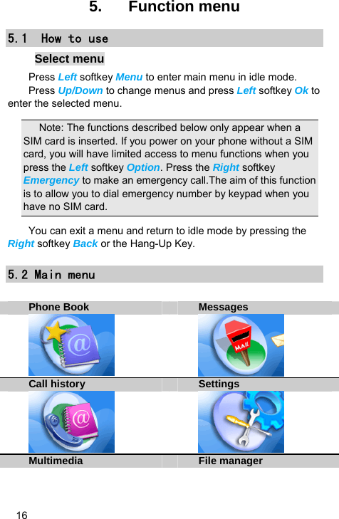   16 5.  Function menu 5.1  How to use Select menu Press Left softkey Menu to enter main menu in idle mode.   Press Up/Down to change menus and press Left softkey Ok to enter the selected menu. Note: The functions described below only appear when a SIM card is inserted. If you power on your phone without a SIM card, you will have limited access to menu functions when you press the Left softkey Option. Press the Right softkey Emergency to make an emergency call.The aim of this function is to allow you to dial emergency number by keypad when you have no SIM card.   You can exit a menu and return to idle mode by pressing the Right softkey Back or the Hang-Up Key. 5.2 Main menu  Phone Book Messages   Call history Settings    Multimedia File manager 