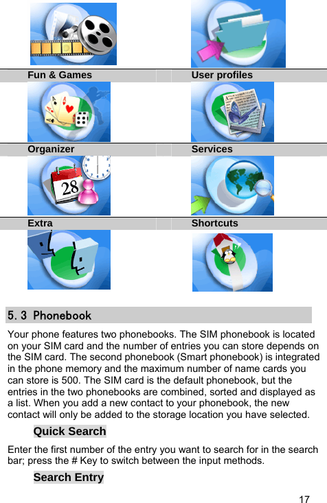  17   Fun &amp; Games User profiles   Organizer Services    Extra  Shortcuts   5.3 Phonebook Your phone features two phonebooks. The SIM phonebook is located on your SIM card and the number of entries you can store depends on the SIM card. The second phonebook (Smart phonebook) is integrated in the phone memory and the maximum number of name cards you can store is 500. The SIM card is the default phonebook, but the entries in the two phonebooks are combined, sorted and displayed as a list. When you add a new contact to your phonebook, the new contact will only be added to the storage location you have selected. Quick Search Enter the first number of the entry you want to search for in the search bar; press the # Key to switch between the input methods. Search Entry 
