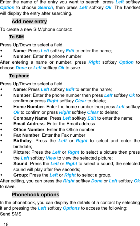   18 Enter the name of the entry you want to search, press Left softkey Option to choose Search, then press Left softkey Ok. The handset will display the entry after searching. Add new entry To create a new SIM/phone contact: To SIM Press Up/Down to select a field.  Name: Press Left softkey Edit to enter the name;  Number: Enter the phone number After entering a name or number, press Right softkey Option to choose Done or Left softkey Ok to save.   To phone Press Up/Down to select a field.  Name: Press Left softkey Edit to enter the name;  Number: Enter the phone number then press Left softkey Ok to confirm or press Right softkey Clear to delete;  Home Number: Enter the home number then press Left softkey Ok to confirm or press Right softkey Clear to delete;  Company Name: Press Left softkey Edit to enter the name;  Email Address: Enter the Email address  Office Number: Enter the Office number  Fax Number: Enter the Fax number  Birthday: Press the Left or Right to select and enter the birthdate;  Picture: Press the Left or Right to select a picture then press the Left softkey View to view the selected picture;  Sound: Press the Left or Right to select a sound; the selected sound will play after few seconds;  Group: Press the Left or Right to select a group. After editing, you can press the Right softkey Done or Left softkey Ok to save. Phonebook options In the phonebook, you can display the details of a contact by selecting it and pressing the Left softkey Options to access the following:   Send SMS 