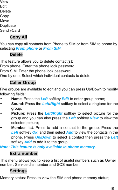   19 View Edit  Delete  Copy  Move  Duplicate  Send vCard Copy All You can copy all contacts from Phone to SIM or from SIM to phone by selecting From phone or From SIM. Delete This feature allows you to delete contact(s): From phone: Enter the phone lock password. From SIM: Enter the phone lock password. One by one: Select which individual contacts to delete. Caller Group Five groups are available to edit and you can press Up/Down to modify following fields:  Name: Press the Left softkey Edit to enter group name;  Sound: Press the Left/Right softkey to select a ringtone for the group;  Picture: Press the Left/Right  softkey to select picture for the group and you can also press the Left softkey View to view the selected picture;  Member list: Press to add a contact to the group. Press the Left softkey Ok, and then select Add to view the contacts in the phone. Press Up/Down to select a contact then press the Left softkey Add to add it to the group. Note: This feature is only available in phone memory. Extra number This menu allows you to keep a list of useful numbers such as Owner number, Service dial number and SOS number. Settings Memory status: Press to view the SIM and phone memory status; 