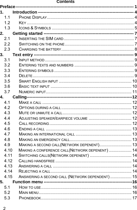   2 Contents Preface------------------------------------------------------------------------------------ 1 1. Introduction -------------------------------------------------------------------- 4 1.1 PHONE DISPLAY......................................................................... 4 1.2 KEY .......................................................................................... 4 1.3 ICONS &amp; SYMBOLS ..................................................................... 5 2. Getting started ---------------------------------------------------------------- 7 2.1 INSERTING THE SIM CARD........................................................... 7 2.2 SWITCHING ON THE PHONE.......................................................... 7 2.3 CHARGING THE BATTERY............................................................. 8 3. Text entry ----------------------------------------------------------------------- 9 3.1 INPUT METHOD........................................................................... 9 3.2 ENTERING TEXTS AND NUMBERS .................................................. 9 3.3 ENTERING SYMBOLS ................................................................... 9 3.4 DELETE..................................................................................... 9 3.5 SMART ENGLISH INPUT ............................................................. 10 3.6 BASIC TEXT INPUT .................................................................... 10 3.7 NUMERIC INPUT........................................................................ 11 4. Calling---------------------------------------------------------------------------12 4.1 MAKE A CALL ........................................................................... 12 4.2 OPTIONS DURING A CALL ........................................................... 12 4.3 MUTE OR UNMUTE A CALL.......................................................... 12 4.4 ADJUSTING SPEAKER/EARPIECE VOLUME .................................... 12 4.5 CALL RECORDING ..................................................................... 12 4.6 ENDING A CALL ........................................................................ 13 4.7 MAKING AN INTERNATIONAL CALL ............................................... 13 4.8 MAKING AN EMERGENCY CALL.................................................... 13 4.9 MAKING A SECOND CALL(NETWORK DEPENENT)........................... 13 4.10 MAKING A CONFERENCE CALL(NETWORK DEPENENT) ................... 14 4.11 SWITCHING CALLS(NETWORK DEPENENT) ................................... 14 4.12 CALLING HANDSFREE ................................................................ 14 4.13 ANSWERING A CALL .................................................................. 14 4.14 REJECTING A CALL.................................................................... 14 4.15 ANSWERING A SECOND CALL (NETWORK DEPENDENT) .................. 15 5. Function menu ---------------------------------------------------------------16 5.1 HOW TO USE............................................................................ 16 5.2 MAIN MENU.............................................................................. 16 5.3 PHONEBOOK............................................................................ 17 