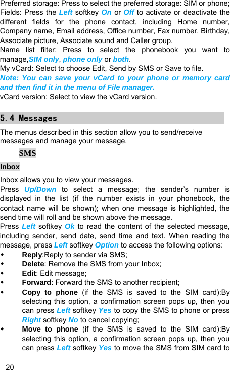   20 Preferred storage: Press to select the preferred storage: SIM or phone; Fields: Press the Left softkey On or Off to activate or deactivate the different fields for the phone contact, including Home number, Company name, Email address, Office number, Fax number, Birthday, Associate picture, Associate sound and Caller group. Name list filter: Press to select the phonebook you want to manage,SIM only, phone only or both. My vCard: Select to choose Edit, Send by SMS or Save to file. Note: You can save your vCard to your phone or memory card and then find it in the menu of File manager. vCard version: Select to view the vCard version. 5.4 Messages The menus described in this section allow you to send/receive messages and manage your message.  SMS Inbox Inbox allows you to view your messages.   Press  Up/Down to select a message; the sender’s number is displayed in the list (if the number exists in your phonebook, the contact name will be shown); when one message is highlighted, the send time will roll and be shown above the message.   Press  Left softkey Ok to read the content of the selected message, including sender, send date, send time and text. When reading the message, press Left softkey Option to access the following options:  Reply:Reply to sender via SMS;  Delete: Remove the SMS from your Inbox;  Edit: Edit message;  Forward: Forward the SMS to another recipient;  Copy to phone (if the SMS is saved to the SIM card):By selecting this option, a confirmation screen pops up, then you can press Left softkey Yes to copy the SMS to phone or press Right softkey No to cancel copying;    Move to phone (if the SMS is saved to the SIM card):By selecting this option, a confirmation screen pops up, then you can press Left softkey Yes to move the SMS from SIM card to 