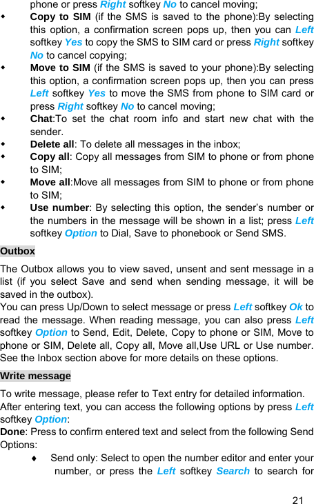   21 phone or press Right softkey No to cancel moving;    Copy to SIM (if the SMS is saved to the phone):By selecting this option, a confirmation screen pops up, then you can Left softkey Yes to copy the SMS to SIM card or press Right softkey No to cancel copying;    Move to SIM (if the SMS is saved to your phone):By selecting this option, a confirmation screen pops up, then you can press Left softkey Yes to move the SMS from phone to SIM card or press Right softkey No to cancel moving;    Chat:To set the chat room info and start new chat with the sender.  Delete all: To delete all messages in the inbox;  Copy all: Copy all messages from SIM to phone or from phone to SIM;  Move all:Move all messages from SIM to phone or from phone to SIM;  Use number: By selecting this option, the sender’s number or the numbers in the message will be shown in a list; press Left softkey Option to Dial, Save to phonebook or Send SMS. Outbox The Outbox allows you to view saved, unsent and sent message in a list (if you select Save and send when sending message, it will be saved in the outbox). You can press Up/Down to select message or press Left softkey Ok to read the message. When reading message, you can also press Left softkey Option to Send, Edit, Delete, Copy to phone or SIM, Move to phone or SIM, Delete all, Copy all, Move all,Use URL or Use number. See the Inbox section above for more details on these options. Write message To write message, please refer to Text entry for detailed information. After entering text, you can access the following options by press Left softkey Option: Done: Press to confirm entered text and select from the following Send Options: ♦  Send only: Select to open the number editor and enter your number, or press the Left softkey Search to search for 