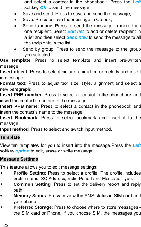   22 and select a contact in the phonebook. Press the Left softkey Ok to send the message; ♦  Save and send: Press to save and send the message; ♦  Save: Press to save the message in Outbox; ♦  Send to many: Press to send the message to more than one recipient. Select Edit list to add or delete recipient in a list and then select Send now to send the message to all the recipients in the list; ♦  Send by group: Press to send the message to the group you selected. Use template: Press to select template and insert pre-written message; Insert object: Press to select picture, animation or melody and insert in message; Format text: Press to adjust text size, style, alignment and select a new paragraph; Insert PHB number: Press to select a contact in the phonebook and insert the contact’s number to the message; Insert PHB name: Press to select a contact in the phonebook and insert the contact’s name to the message; Insert Bookmark: Press to select bookmark and insert it to the message. Input method: Press to select and switch input method. Template View ten templates for you to insert into the message.Press the Left softkey option to edit, erase or write message. Message Settings This feature allows you to edit message settings:  Profile Setting: Press to select a profile. The profile includes profile name, SC Address, Valid Period and Message Type.  Common Setting: Press to set the delivery report and reply path.  Memory Status: Press to view the SMS status in SIM card and your phone.  Preferred Storage: Press to choose where to store messages - the SIM card or Phone. If you choose SIM, the messages you 