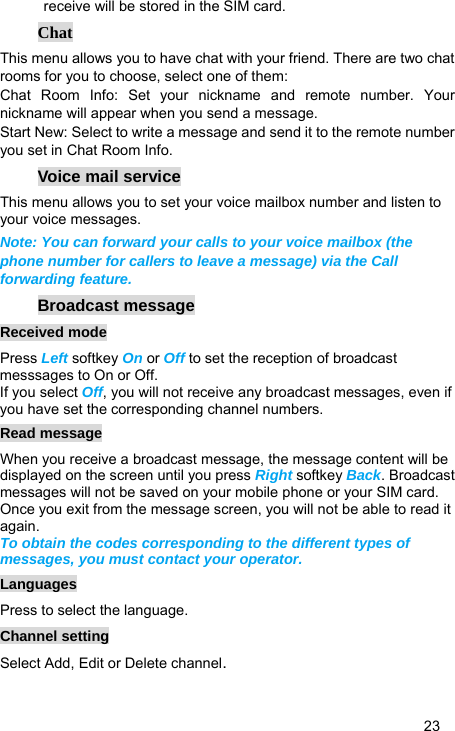   23 receive will be stored in the SIM card. Chat This menu allows you to have chat with your friend. There are two chat rooms for you to choose, select one of them: Chat Room Info: Set your nickname and remote number. Your nickname will appear when you send a message. Start New: Select to write a message and send it to the remote number you set in Chat Room Info. Voice mail service This menu allows you to set your voice mailbox number and listen to your voice messages. Note: You can forward your calls to your voice mailbox (the phone number for callers to leave a message) via the Call forwarding feature. Broadcast message Received mode Press Left softkey On or Off to set the reception of broadcast messsages to On or Off.   If you select Off, you will not receive any broadcast messages, even if you have set the corresponding channel numbers. Read message When you receive a broadcast message, the message content will be displayed on the screen until you press Right softkey Back. Broadcast messages will not be saved on your mobile phone or your SIM card. Once you exit from the message screen, you will not be able to read it again. To obtain the codes corresponding to the different types of messages, you must contact your operator. Languages Press to select the language. Channel setting Select Add, Edit or Delete channel. 