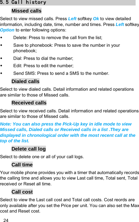   24 5.5 Call history Missed calls Select to view missed calls. Press Left softkey Ok to view detailed information, including date, time, number and times. Press Left softkey Option to enter following options:   Delete: Press to remove the call from the list;   Save to phonebook: Press to save the number in your phonebook;   Dial: Press to dial the number;   Edit: Press to edit the number;   Send SMS: Press to send a SMS to the number. Dialed calls Select to view dialed calls. Detail information and related operations are similar to those of Missed calls. Received calls Select to view received calls. Detail information and related operations are similar to those of Missed calls. Note: You can also press the Pick-Up key in idle mode to view Missed calls, Dialed calls or Received calls in a list .They are displayed in chronological order with the most recent call at the top of the list. Delete call log Select to delete one or all of your call logs. Call time Your mobile phone provides you with a timer that automatically records the calling time and allows you to view Last call time, Total sent, Total received or Reset all time. Call cost Select to view the Last call cost and Total call costs. Cost reords are only available after you set the Price per unit. You can also set the Max cost and Reset cost. 