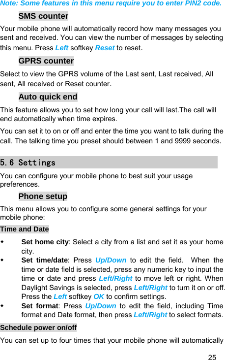   25 Note: Some features in this menu require you to enter PIN2 code. SMS counter Your mobile phone will automatically record how many messages you sent and received. You can view the number of messages by selecting this menu. Press Left softkey Reset to reset. GPRS counter Select to view the GPRS volume of the Last sent, Last received, All sent, All received or Reset counter. Auto quick end This feature allows you to set how long your call will last.The call will end automatically when time expires. You can set it to on or off and enter the time you want to talk during the call. The talking time you preset should between 1 and 9999 seconds. 5.6 Settings You can configure your mobile phone to best suit your usage preferences. Phone setup This menu allows you to configure some general settings for your mobile phone: Time and Date  Set home city: Select a city from a list and set it as your home city.  Set time/date: Press Up/Down to edit the field.  When the time or date field is selected, press any numeric key to input the time or date and press Left/Right to move left or right. When Daylight Savings is selected, press Left/Right to turn it on or off. Press the Left softkey OK to confirm settings.  Set format: Press Up/Down to edit the field, including Time format and Date format, then press Left/Right to select formats. Schedule power on/off You can set up to four times that your mobile phone will automatically 