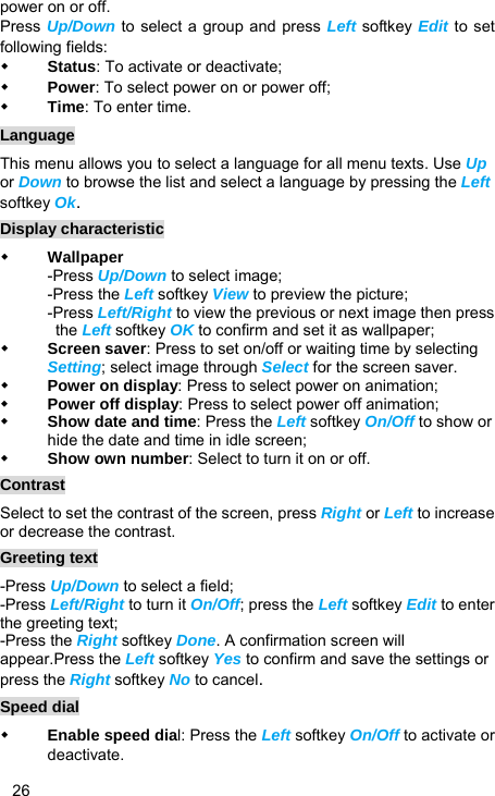   26 power on or off. Press Up/Down to select a group and press Left softkey Edit to set following fields:  Status: To activate or deactivate;  Power: To select power on or power off;  Time: To enter time. Language This menu allows you to select a language for all menu texts. Use Up or Down to browse the list and select a language by pressing the Left softkey Ok. Display characteristic  Wallpaper -Press Up/Down to select image; -Press the Left softkey View to preview the picture; -Press Left/Right to view the previous or next image then press the Left softkey OK to confirm and set it as wallpaper;  Screen saver: Press to set on/off or waiting time by selecting Setting; select image through Select for the screen saver.  Power on display: Press to select power on animation;  Power off display: Press to select power off animation;  Show date and time: Press the Left softkey On/Off to show or hide the date and time in idle screen;  Show own number: Select to turn it on or off. Contrast Select to set the contrast of the screen, press Right or Left to increase or decrease the contrast. Greeting text -Press Up/Down to select a field;   -Press Left/Right to turn it On/Off; press the Left softkey Edit to enter the greeting text; -Press the Right softkey Done. A confirmation screen will appear.Press the Left softkey Yes to confirm and save the settings or press the Right softkey No to cancel. Speed dial  Enable speed dial: Press the Left softkey On/Off to activate or deactivate. 