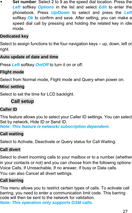   27  Set number: Select 2 to 9 as the speed dial location. Press the Left softkey Options in the list and select Edit to enter the phonebook. Press Up/Down to select and press the Left softkey Ok to confirm and save. After setting, you can make a speed dial call by pressing and holding the related key in idle mode. Dedicated key Select to assign functions to the four navigation keys – up, down, left or right. Auto update of date and time Press Left softkey On/Off to turn it on or off. Flight mode Select from Normal mode, Flight mode and Query when power on. Misc setting Select to set the time for LCD backlight. Call setup Caller ID This feature allows you to select your Caller ID settings. You can select Set by network, Hide ID or Send ID. Note: This feature is network/ subscription dependent. Call waiting Select to Activate, Deactivate or Query status for Call Waiting. Call divert Select to divert incoming calls to your mailbox or to a number (whether in your contacts or not) and you can choose from the following options: Voice Calls, If Unreachable, If no answer, If busy or Data calls. You can also Cancel all divert settings. Call barring This menu allows you to restrict certain types of calls. To activate call barring, you need to enter a communication limit code. This barring code will then be sent to the network for validation. Note: This operation only supports GSM calls. 