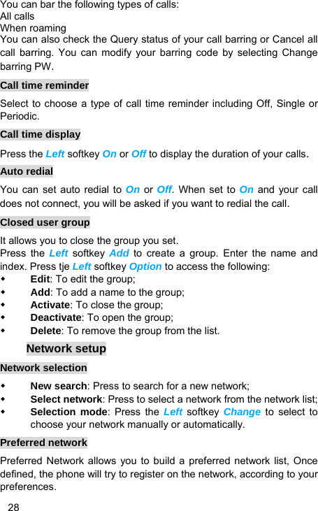   28 You can bar the following types of calls: All calls When roaming You can also check the Query status of your call barring or Cancel all call barring. You can modify your barring code by selecting Change barring PW. Call time reminder Select to choose a type of call time reminder including Off, Single or Periodic. Call time display Press the Left softkey On or Off to display the duration of your calls. Auto redial You can set auto redial to On or Off. When set to On and your call does not connect, you will be asked if you want to redial the call. Closed user group It allows you to close the group you set. Press the Left softkey Add to create a group. Enter the name and index. Press tje Left softkey Option to access the following:  Edit: To edit the group;  Add: To add a name to the group;  Activate: To close the group;  Deactivate: To open the group;  Delete: To remove the group from the list. Network setup Network selection  New search: Press to search for a new network;  Select network: Press to select a network from the network list;  Selection mode: Press the Left softkey  Change to select to choose your network manually or automatically.   Preferred network Preferred Network allows you to build a preferred network list, Once defined, the phone will try to register on the network, according to your preferences. 