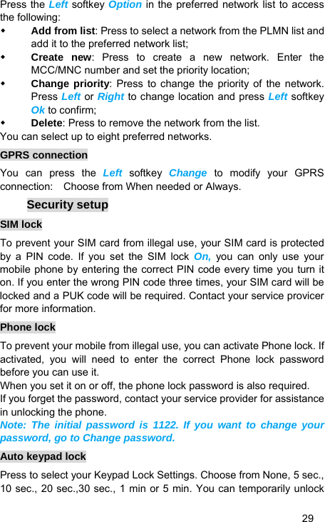   29 Press the Left softkey Option in the preferred network list to access the following:  Add from list: Press to select a network from the PLMN list and add it to the preferred network list;  Create new: Press to create a new network. Enter the MCC/MNC number and set the priority location;  Change priority: Press to change the priority of the network. Press Left or Right to change location and press Left softkey Ok to confirm;  Delete: Press to remove the network from the list. You can select up to eight preferred networks. GPRS connection You can press the Left softkey Change to modify your GPRS connection:    Choose from When needed or Always. Security setup SIM lock To prevent your SIM card from illegal use, your SIM card is protected by a PIN code. If you set the SIM lock On, you can only use your mobile phone by entering the correct PIN code every time you turn it on. If you enter the wrong PIN code three times, your SIM card will be locked and a PUK code will be required. Contact your service provicer for more information. Phone lock To prevent your mobile from illegal use, you can activate Phone lock. If activated, you will need to enter the correct Phone lock password before you can use it. When you set it on or off, the phone lock password is also required. If you forget the password, contact your service provider for assistance in unlocking the phone. Note: The initial password is 1122. If you want to change your password, go to Change password. Auto keypad lock Press to select your Keypad Lock Settings. Choose from None, 5 sec., 10 sec., 20 sec.,30 sec., 1 min or 5 min. You can temporarily unlock 